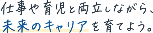 仕事や育児と両立しながら、未来のキャリアを育てよう。