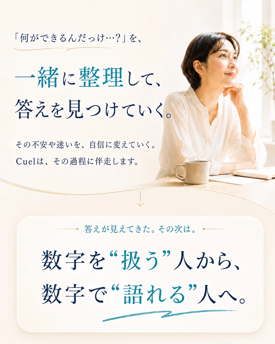 「何ができるんだっけ…？」を、一緒に整理して、答えを見つけていく。その不安や迷いを、自信に変えていく。Cuelは、その過程に伴走します。数字を“扱う”人から、数字で“語れる”人へ。